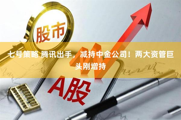 七号策略 腾讯出手，减持中金公司！两大资管巨头刚增持
