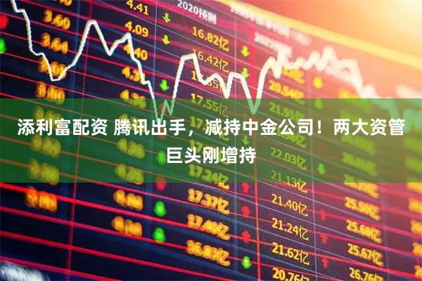添利富配资 腾讯出手，减持中金公司！两大资管巨头刚增持
