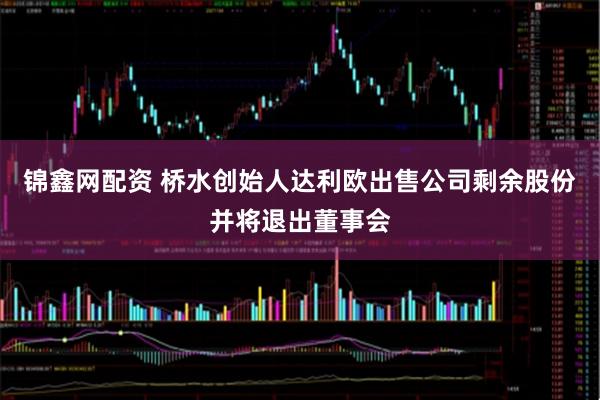 锦鑫网配资 桥水创始人达利欧出售公司剩余股份并将退出董事会