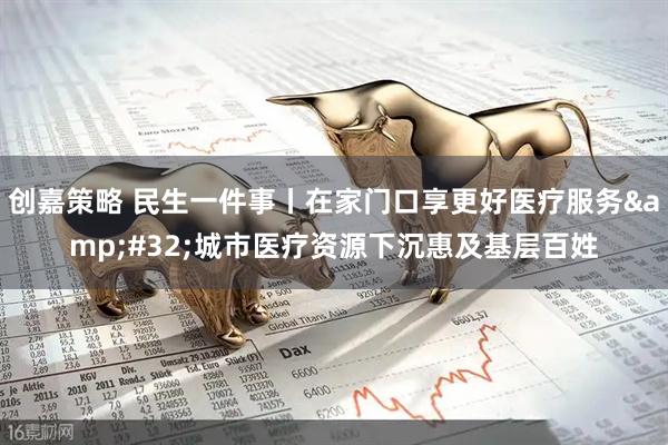 创嘉策略 民生一件事丨在家门口享更好医疗服务&#32;城市医疗资源下沉惠及基层百姓