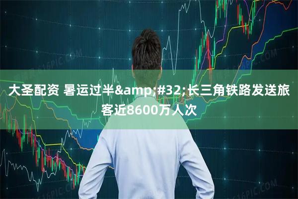 大圣配资 暑运过半&#32;长三角铁路发送旅客近8600万人次