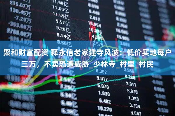 聚和财富配资 释永信老家建寺风波：低价买地每户三万，不卖恐遭威胁_少林寺_村里_村民
