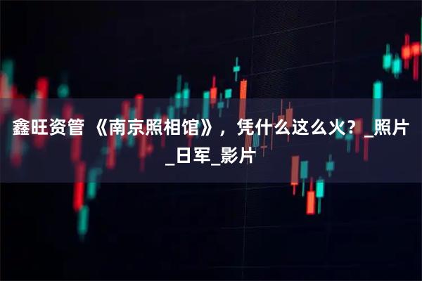 鑫旺资管 《南京照相馆》，凭什么这么火？_照片_日军_影片