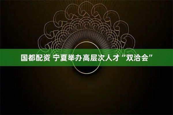 国都配资 宁夏举办高层次人才“双洽会”