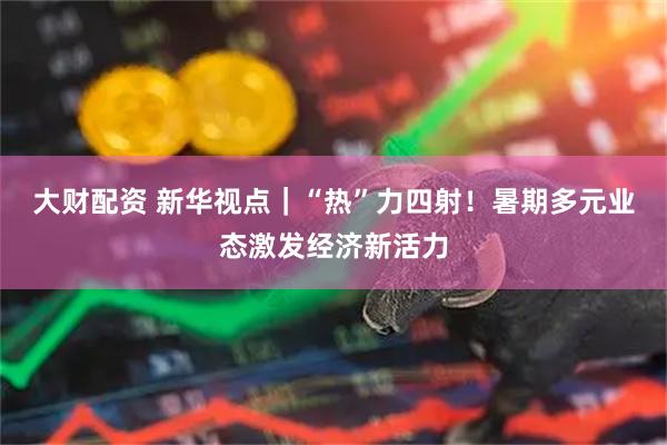 大财配资 新华视点｜“热”力四射！暑期多元业态激发经济新活力