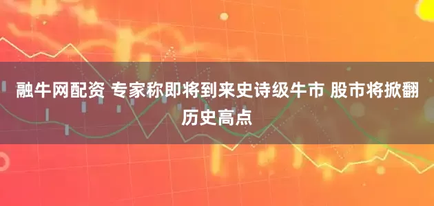 融牛网配资 专家称即将到来史诗级牛市 股市将掀翻历史高点