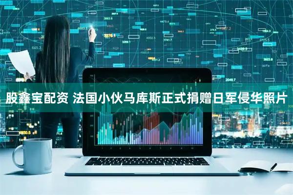 股鑫宝配资 法国小伙马库斯正式捐赠日军侵华照片