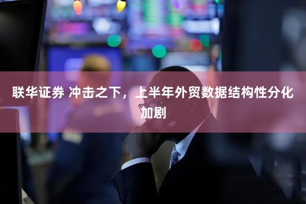 联华证券 冲击之下，上半年外贸数据结构性分化加剧