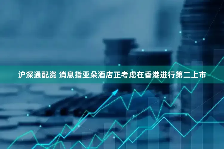沪深通配资 消息指亚朵酒店正考虑在香港进行第二上市