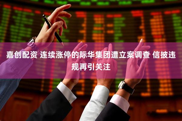 嘉创配资 连续涨停的际华集团遭立案调查 信披违规再引关注