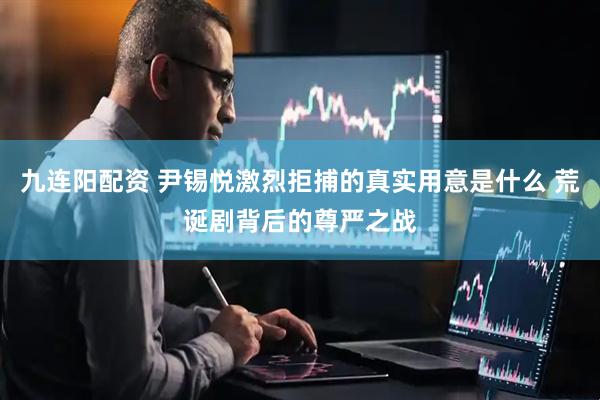 九连阳配资 尹锡悦激烈拒捕的真实用意是什么 荒诞剧背后的尊严之战