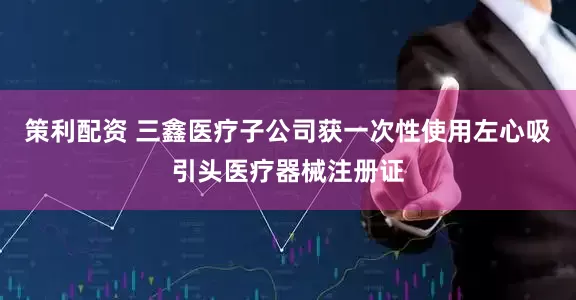 策利配资 三鑫医疗子公司获一次性使用左心吸引头医疗器械注册证