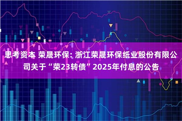 思考资本 荣晟环保: 浙江荣晟环保纸业股份有限公司关于“荣23转债”2025年付息的公告