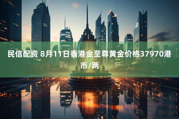 民信配资 8月11日香港金至尊黄金价格37970港币/两