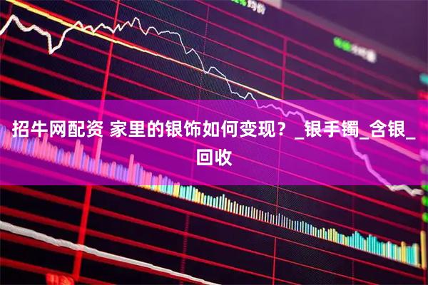 招牛网配资 家里的银饰如何变现？_银手镯_含银_回收