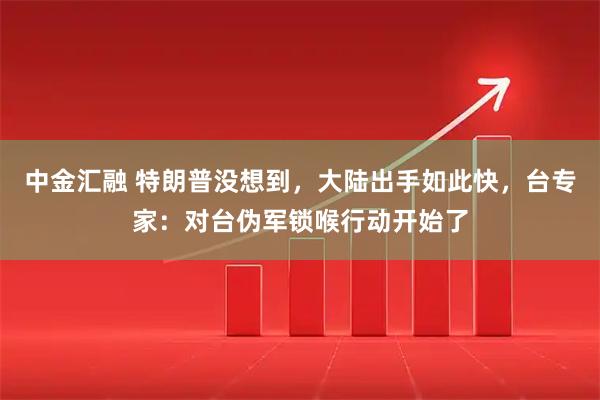 中金汇融 特朗普没想到，大陆出手如此快，台专家：对台伪军锁喉行动开始了