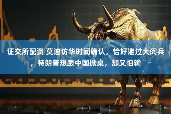 证交所配资 莫迪访华时间确认，恰好避过大阅兵，特朗普想跟中国掀桌，却又怕输