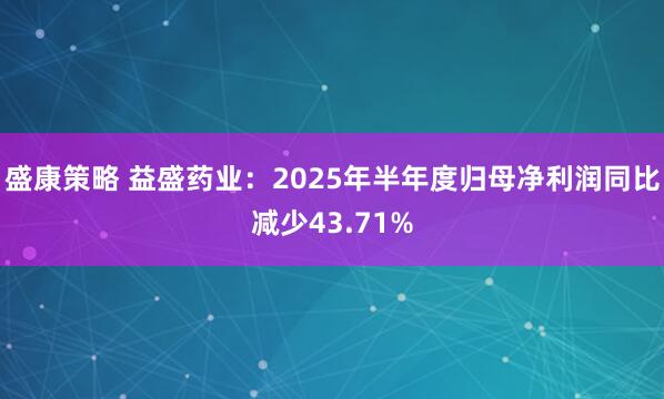 盛康策略 益盛药业：2025年半年度归母净利润同比减少43.71%