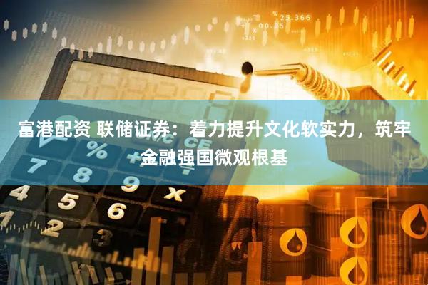 富港配资 联储证券：着力提升文化软实力，筑牢金融强国微观根基