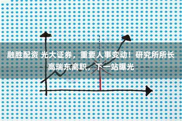 融胜配资 光大证券，重要人事变动！研究所所长高瑞东离职，下一站曝光