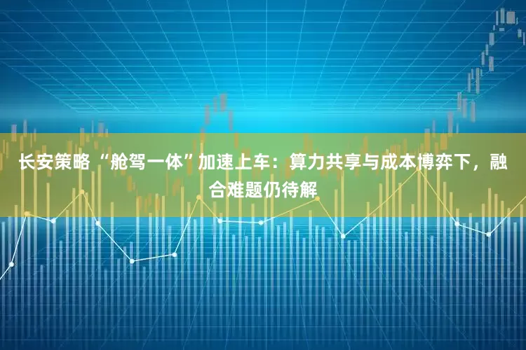 长安策略 “舱驾一体”加速上车：算力共享与成本博弈下，融合难题仍待解