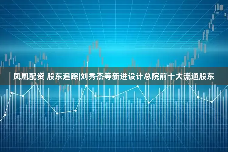 凤凰配资 股东追踪|刘秀杰等新进设计总院前十大流通股东