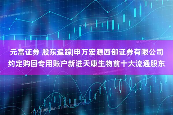 元富证券 股东追踪|申万宏源西部证券有限公司约定购回专用账户新进天康生物前十大流通股东