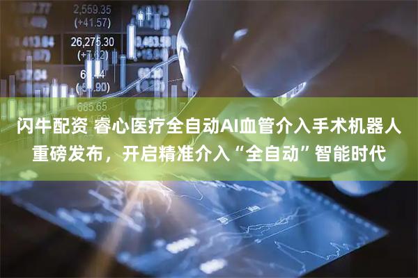 闪牛配资 睿心医疗全自动AI血管介入手术机器人重磅发布，开启精准介入“全自动”智能时代