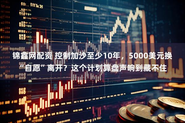 锦鑫网配资 控制加沙至少10年，5000美元换“自愿”离开？这个计划算盘声响到藏不住