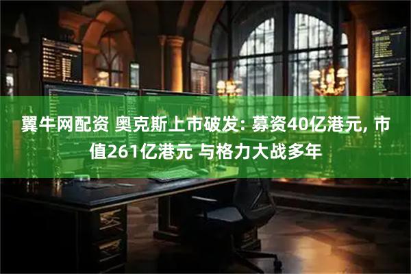 翼牛网配资 奥克斯上市破发: 募资40亿港元, 市值261亿港元 与格力大战多年