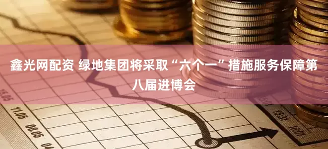 鑫光网配资 绿地集团将采取“六个一”措施服务保障第八届进博会