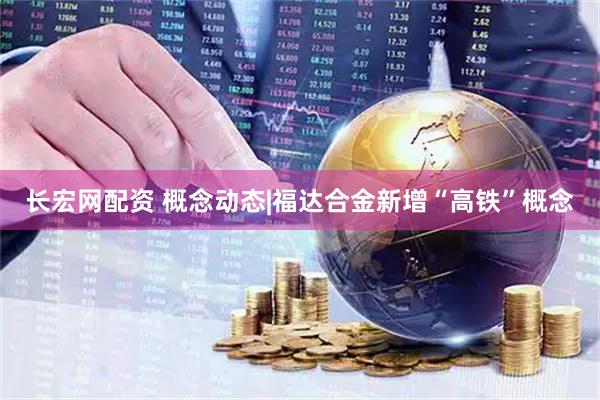 长宏网配资 概念动态|福达合金新增“高铁”概念