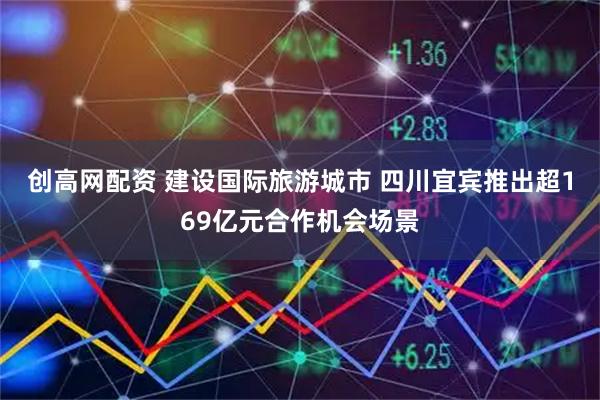 创高网配资 建设国际旅游城市 四川宜宾推出超169亿元合作机会场景
