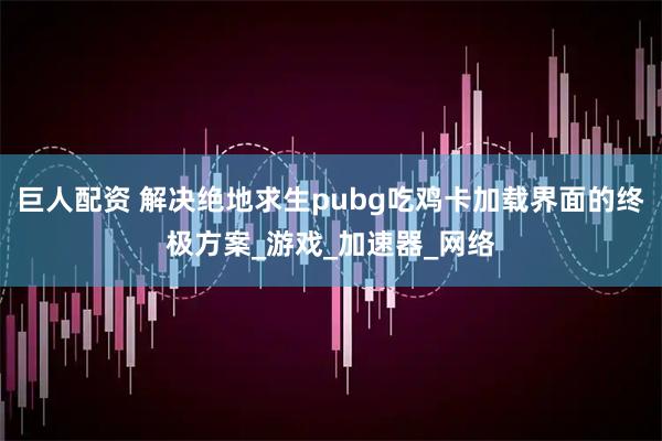 巨人配资 解决绝地求生pubg吃鸡卡加载界面的终极方案_游戏_加速器_网络