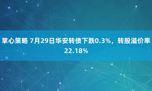 掌心策略 7月29日华安转债下跌0.3%，转股溢价率22.18%