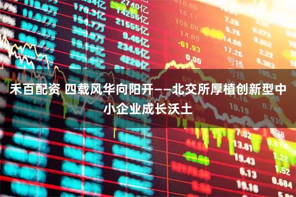 禾百配资 四载风华向阳开——北交所厚植创新型中小企业成长沃土