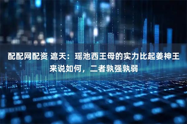配配网配资 遮天：瑶池西王母的实力比起姜神王来说如何，二者孰强孰弱