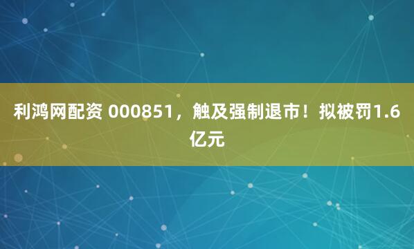 利鸿网配资 000851，触及强制退市！拟被罚1.6亿元