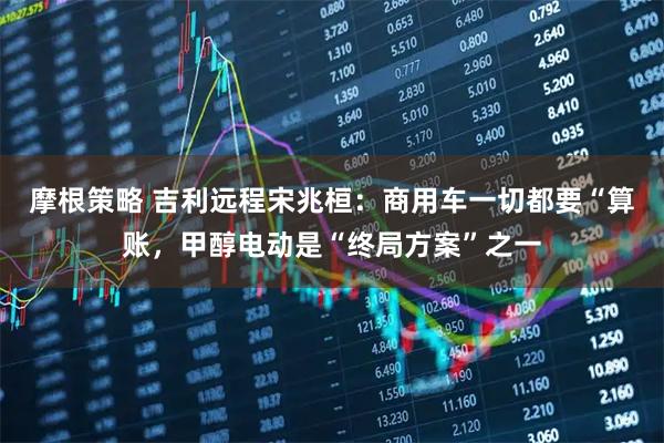 摩根策略 吉利远程宋兆桓：商用车一切都要“算账，甲醇电动是“终局方案”之一