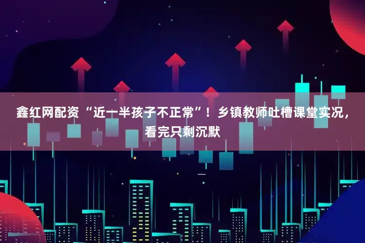鑫红网配资 “近一半孩子不正常”！乡镇教师吐槽课堂实况，看完只剩沉默