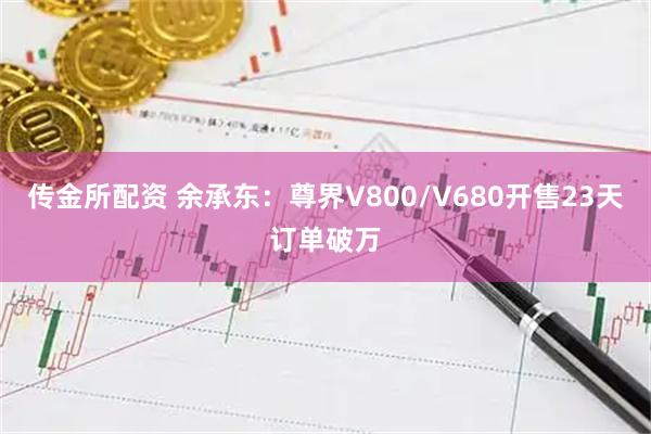传金所配资 余承东：尊界V800/V680开售23天订单破万